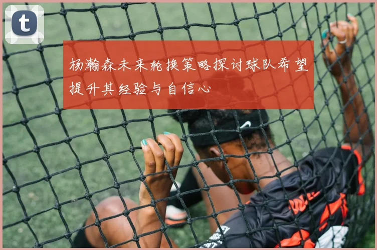 杨瀚森未来轮换策略探讨球队希望提升其经验与自信心