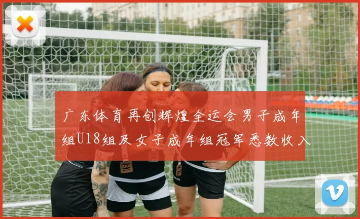 广东体育再创辉煌全运会男子成年组U18组及女子成年组冠军悉数收入囊中