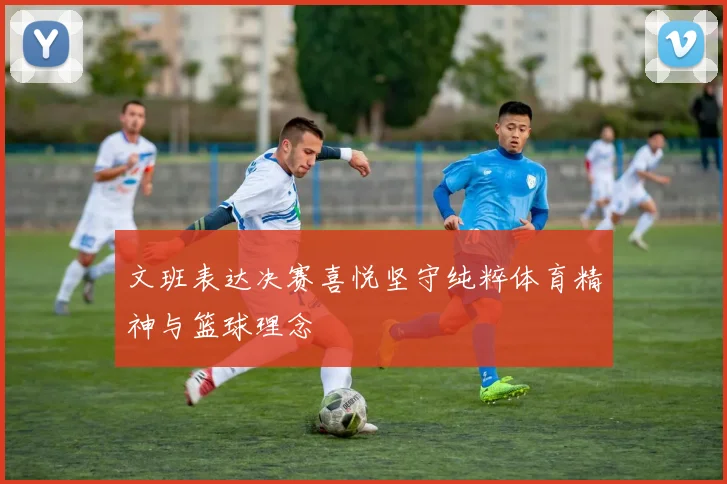 文班表达决赛喜悦坚守纯粹体育精神与篮球理念