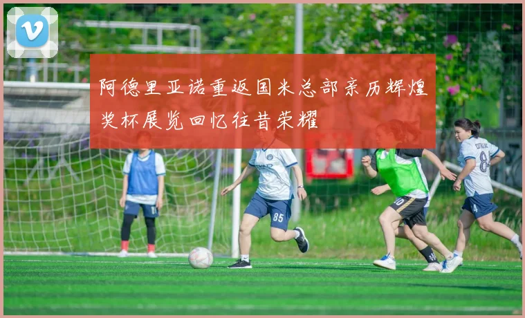 阿德里亚诺重返国米总部亲历辉煌奖杯展览回忆往昔荣耀