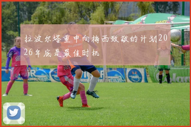 拉波尔塔重申向梅西致敬的计划2026年底是最佳时机