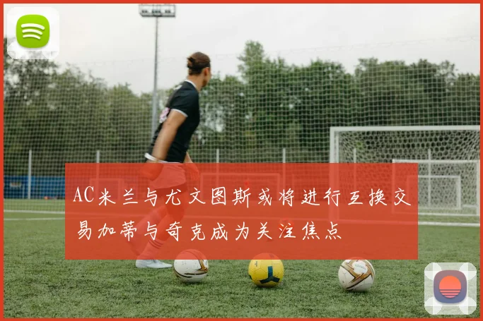 AC米兰与尤文图斯或将进行互换交易加蒂与奇克成为关注焦点