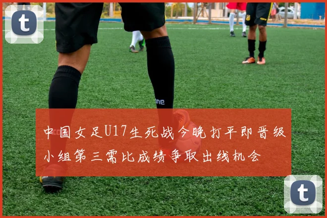 中国女足U17生死战今晚打平即晋级小组第三需比成绩争取出线机会