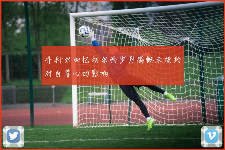 乔科尔回忆切尔西岁月感慨未续约对自尊心的影响