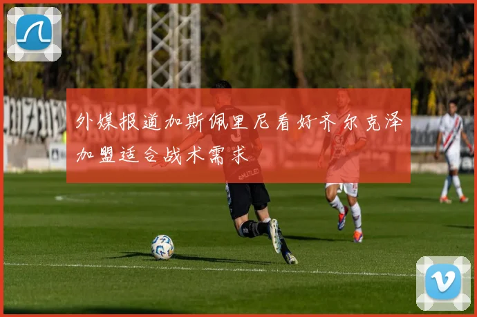 外媒报道加斯佩里尼看好齐尔克泽加盟适合战术需求