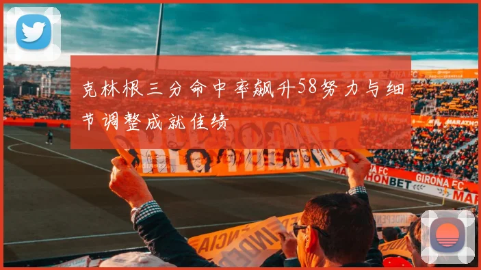 克林根三分命中率飙升58努力与细节调整成就佳绩