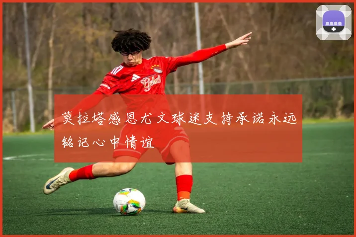 莫拉塔感恩尤文球迷支持承诺永远铭记心中情谊