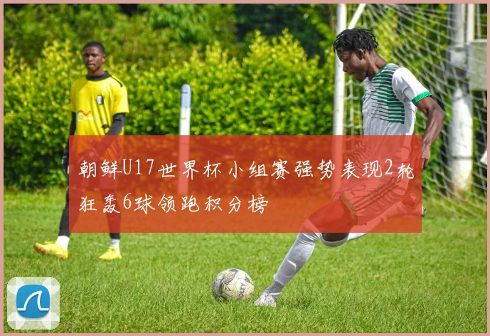 朝鲜U17世界杯小组赛强势表现2轮狂轰6球领跑积分榜