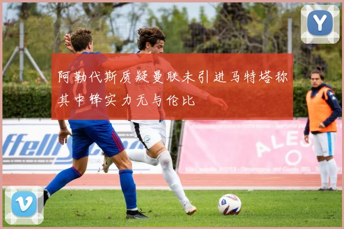 阿勒代斯质疑曼联未引进马特塔称其中锋实力无与伦比