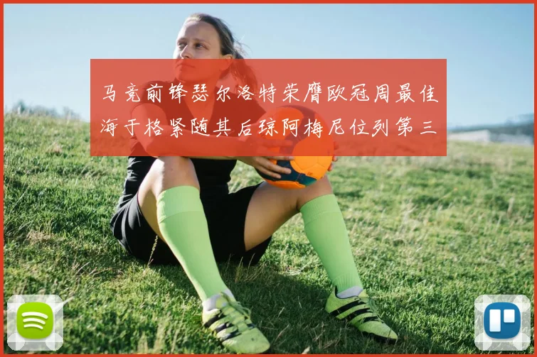 马竞前锋瑟尔洛特荣膺欧冠周最佳海于格紧随其后琼阿梅尼位列第三