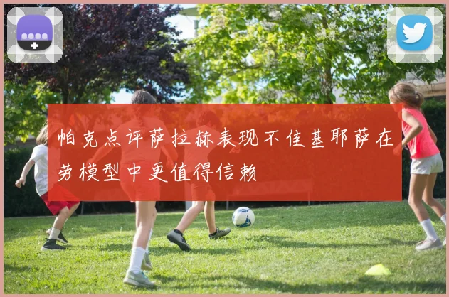 帕克点评萨拉赫表现不佳基耶萨在劳模型中更值得信赖