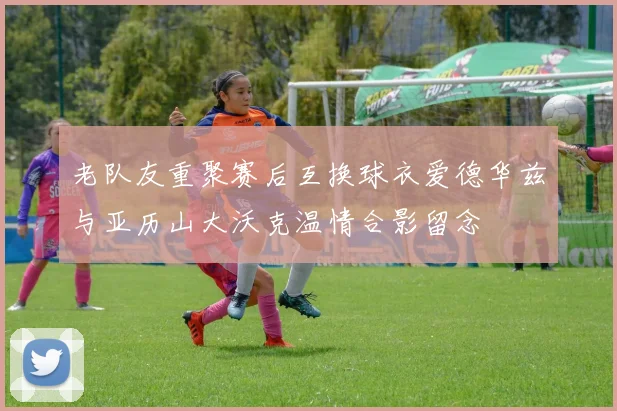 老队友重聚赛后互换球衣爱德华兹与亚历山大沃克温情合影留念