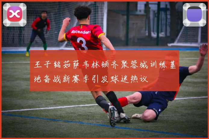 王子铭茹萨韦林顿齐聚蓉城训练基地备战新赛季引发球迷热议