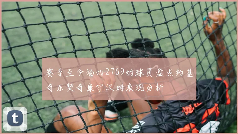 赛季至今场均2769的球员盘点约基奇东契奇康宁汉姆表现分析