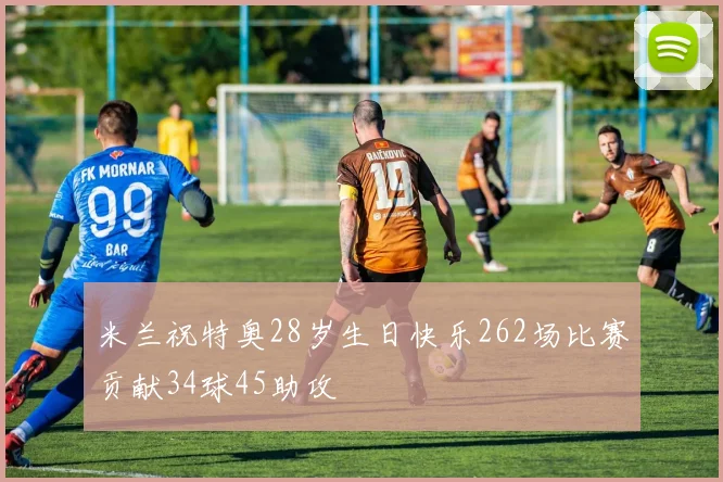 米兰祝特奥28岁生日快乐262场比赛贡献34球45助攻