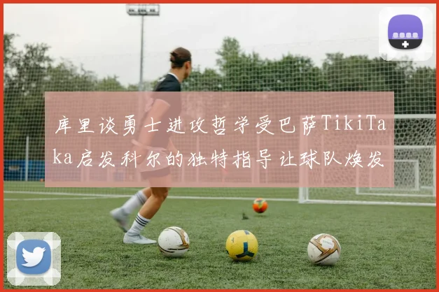 库里谈勇士进攻哲学受巴萨TikiTaka启发科尔的独特指导让球队焕发新生