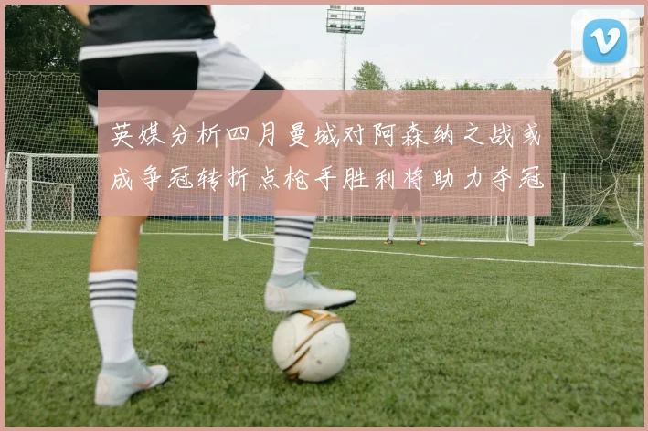 英媒分析四月曼城对阿森纳之战或成争冠转折点枪手胜利将助力夺冠希望