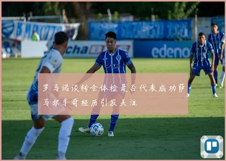 罗马诺谈转会体检是否代表成功萨马尔季奇经历引发关注