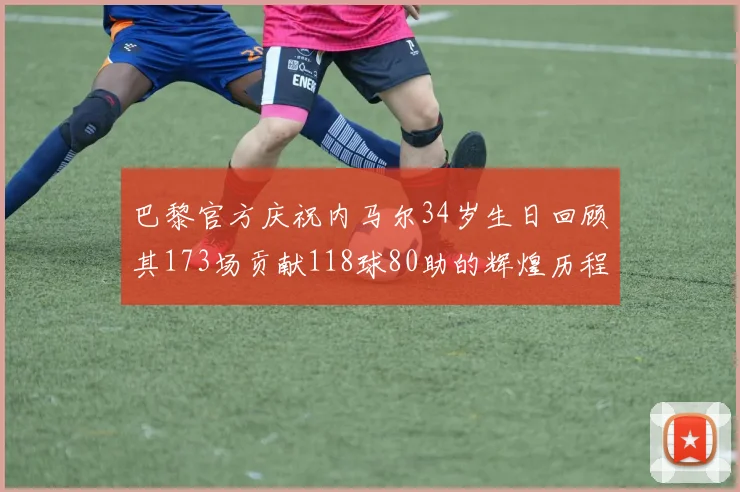 巴黎官方庆祝内马尔34岁生日回顾其173场贡献118球80助的辉煌历程