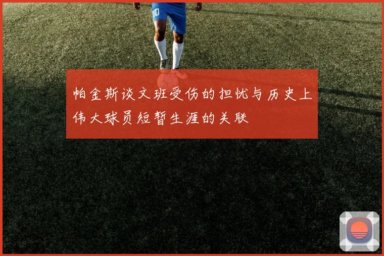 帕金斯谈文班受伤的担忧与历史上伟大球员短暂生涯的关联