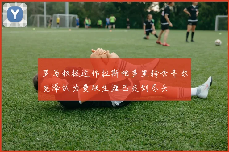 罗马积极运作拉斯帕多里转会齐尔克泽认为曼联生涯已走到尽头