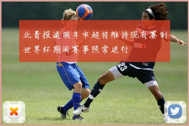 北青报道明年中超将维持现有赛制世界杯期间赛事照常进行