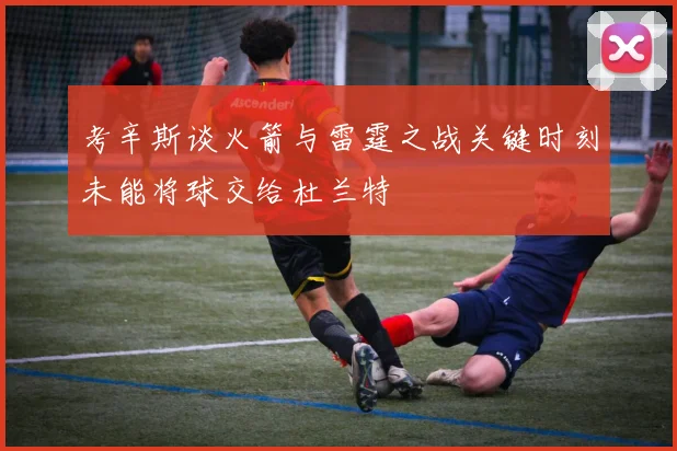 考辛斯谈火箭与雷霆之战关键时刻未能将球交给杜兰特