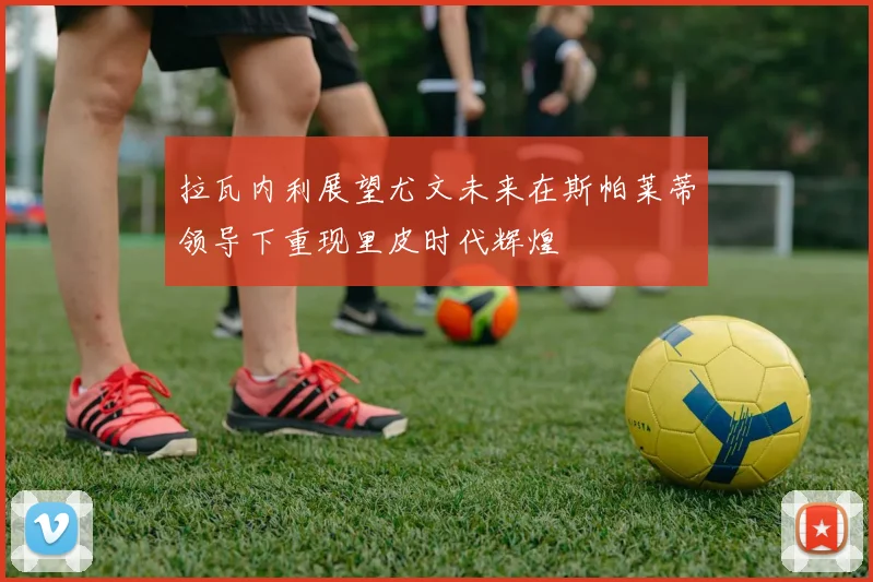 拉瓦内利展望尤文未来在斯帕莱蒂领导下重现里皮时代辉煌