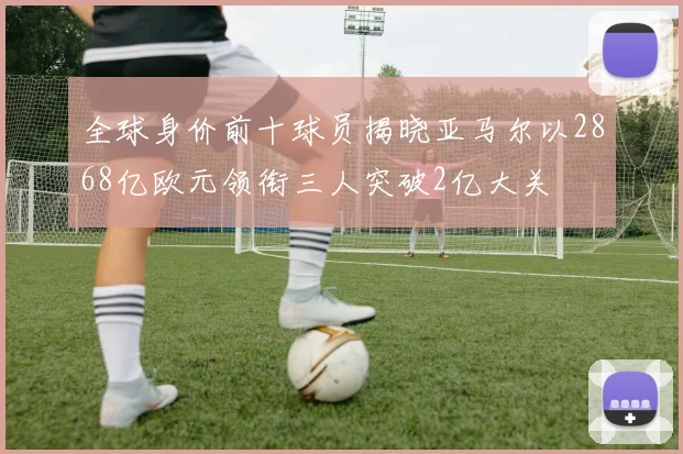 全球身价前十球员揭晓亚马尔以2868亿欧元领衔三人突破2亿大关
