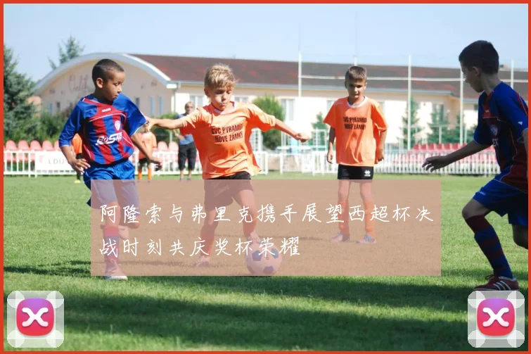 阿隆索与弗里克携手展望西超杯决战时刻共庆奖杯荣耀