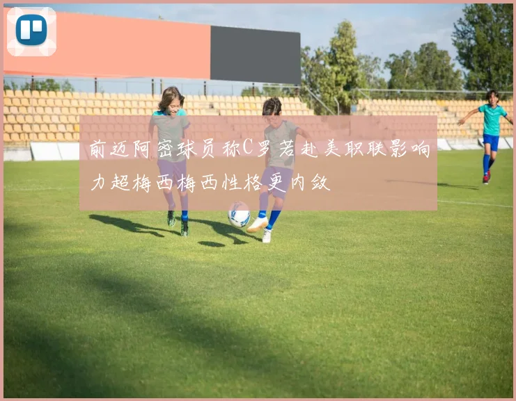前迈阿密球员称C罗若赴美职联影响力超梅西梅西性格更内敛