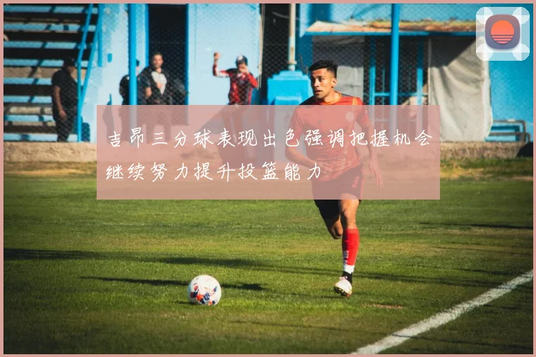吉昂三分球表现出色强调把握机会继续努力提升投篮能力