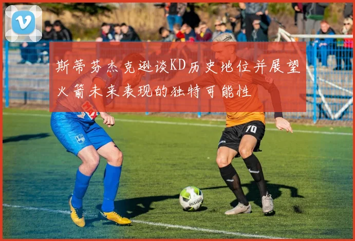 斯蒂芬杰克逊谈KD历史地位并展望火箭未来表现的独特可能性