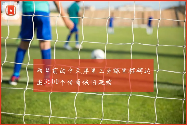 两年前的今天库里三分球里程碑达成3500个传奇依旧延续