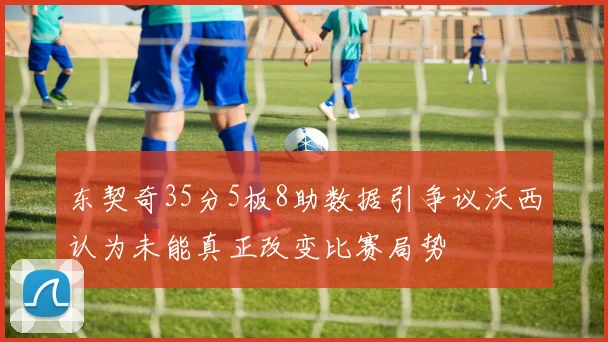 东契奇35分5板8助数据引争议沃西认为未能真正改变比赛局势