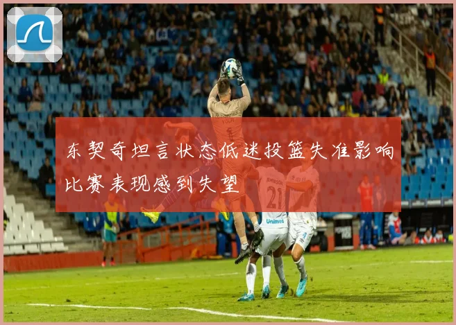 东契奇坦言状态低迷投篮失准影响比赛表现感到失望