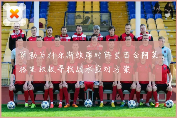 萨勒马科尔斯缺席对阵紫百合阿莱格里积极寻找战术应对方案