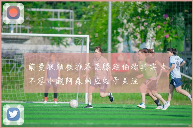 前曼联助教推荐昆滕廷伯称其实力不容小觑阿森纳应给予关注