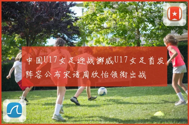 中国U17女足迎战挪威U17女足首发阵容公布宋语周欣怡领衔出战