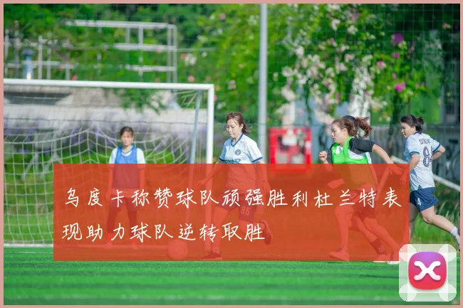 乌度卡称赞球队顽强胜利杜兰特表现助力球队逆转取胜