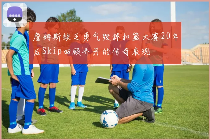 詹姆斯缺乏勇气毁掉扣篮大赛20年后Skip回顾乔丹的传奇表现