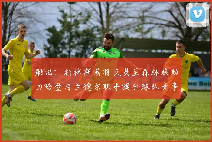船记：科林斯或将交易至森林狼助力哈登与兰德尔联手提升球队竞争力