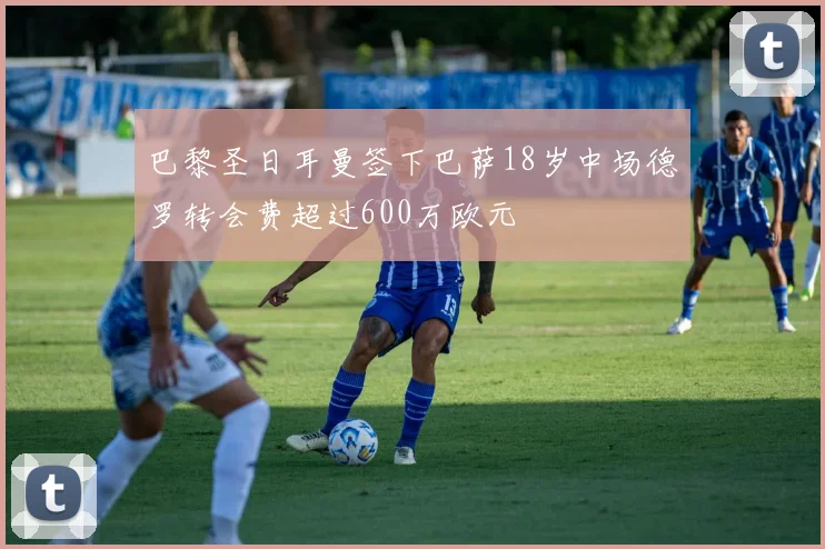 巴黎圣日耳曼签下巴萨18岁中场德罗转会费超过600万欧元